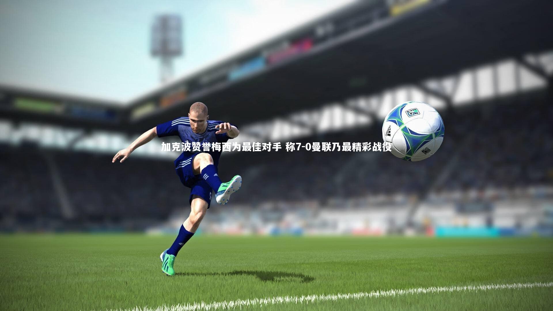 加克波赞誉梅西为最佳对手 称7-0曼联乃最精彩战役