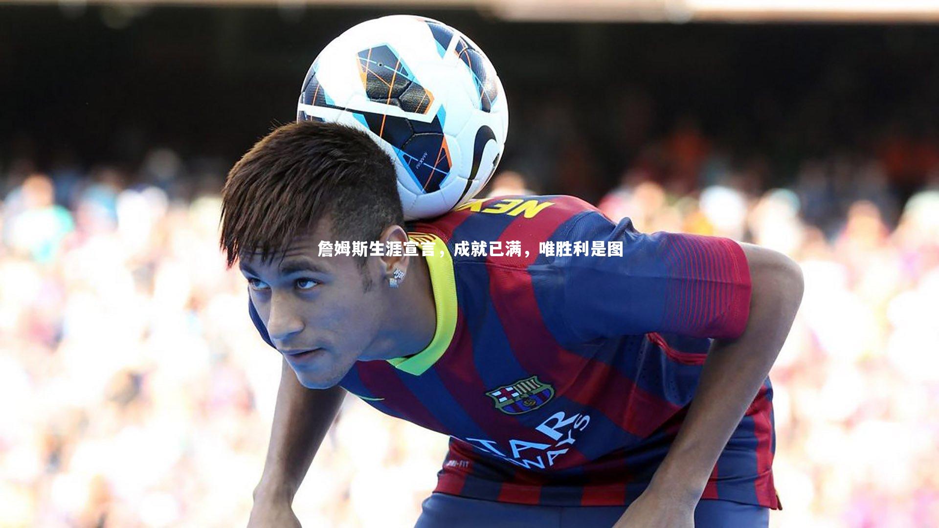 詹姆斯生涯宣言，成就已满，唯胜利是图